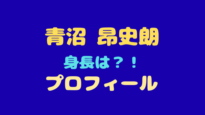 青沼昂史朗のプロフィールと魅力！身長や趣味を徹底解説 